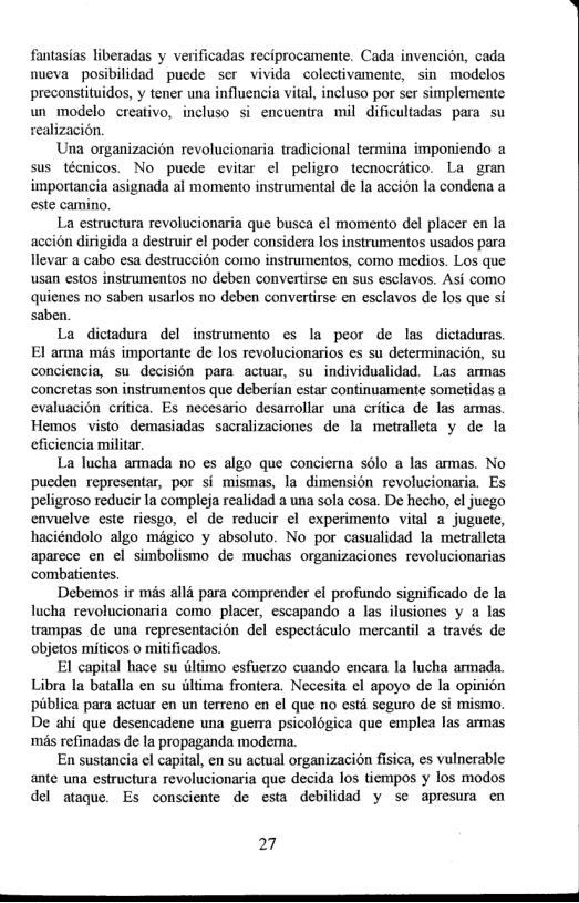 fantasias liberadas y verificadas reciprocamente. Cada invencion, cada nueva posibilidad puede ser vivida colectivamente, sin modelos preconstituidos, y tener una influencia vital, incluso por ser simplemente un modelo creativo, incluso i encuentra mil dificultadas para su sealizacion.  Una organizacion revolucionaria tradicional termina imponiendo a sus técnicos. No puede evitar el peligro tecnocratico. La gran importancia asignada al momento instrumental de la accion la condena a este camino.  La estructura revolucionaria que busca el momento del placer en la accion dirigida a destruir el poder considera los instrumentos usados para llevar a cabo esa destruccion como instrumentos, como medios. Los que usan estos instrumentos no deben convertirse en sus esclavos. Asi como quienes no saben usarlos no deben convertirse en esclavos de los que si saben.  La dictadura del instrumento es la peor de las dictaduras El arma més importante de los revolucionarios es su determinacion, su conciencia, su decision para actuar, su individualidad. Las armas concretas son instrumentos que deberian estar continuamente sometidas a evaluacion critica. Es necesario desarrollar una critica de las armas. Hemos visto demasiadas sacralizaciones de la metralleta y de la eficiencia militar  La lucha armada no es algo que conciema solo a las armas. No pucden representar, por si mismas, la dimension revolucionaria. Es ‘peligroso reducir la compleja realidad a una sola cosa. De hecho, el juego envuelve este riesgo, ¢l de reducir ¢l experimento vital a juguete, haciéndolo algo mégico y absoluto. No por casualidad la metralleta aparece en el simbolismo de muchas organizaciones revolucionarias combatientes.  Debemos ir més allé para comprender el profundo significado de la lucha revolucionaria como placer, escapando a las ilusiones y a las trampas de una representacion del especticulo mercantil a través de objetos miticos o mitificados.  El capital hace su iltimo esfuerzo cuando encara la fucha armada. Libra la batalla en su dltima frontera. Necesita el apoyo de la opinion pitblica para actuar en un terreno en el que no esti seguro de si mismo. De ahi que desencadene una guera psicoldgica que emplea las armas ‘mis refinadas de la propaganda modema.  En sustancia ol capital, en su actual organizacién fisica, es vulnerable ante una estructura revolucionaria que decida los tiempos y los modos del ataque. Es consciente de esta debilidad y se apresura en  27 
